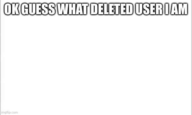 white background | OK GUESS WHAT DELETED USER I AM | image tagged in white background | made w/ Imgflip meme maker