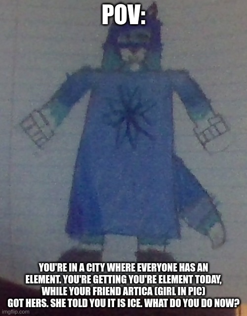 i prefer if your oc has no powers. | POV:; YOU'RE IN A CITY WHERE EVERYONE HAS AN ELEMENT. YOU'RE GETTING YOU'RE ELEMENT TODAY, WHILE YOUR FRIEND ARTICA (GIRL IN PIC) GOT HERS. SHE TOLD YOU IT IS ICE. WHAT DO YOU DO NOW? | image tagged in never gonna give you up,never gonna let you down,never gonna run around,and hurt you,get rickrolled,lol | made w/ Imgflip meme maker