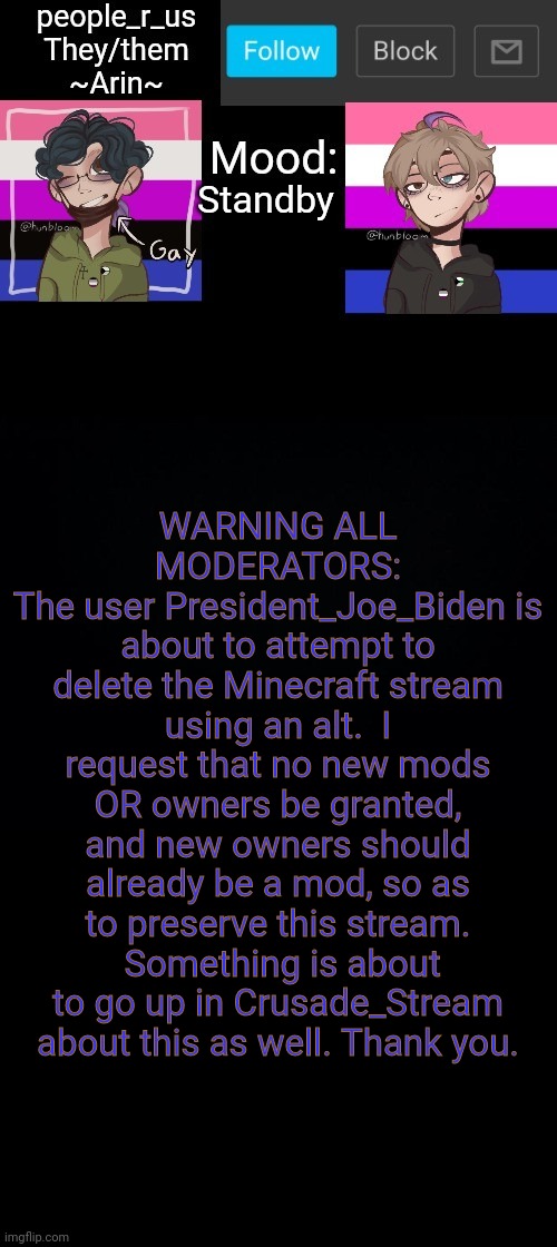people _r_us announcement template v. 2.784 | Standby; WARNING ALL MODERATORS:
The user President_Joe_Biden is about to attempt to delete the Minecraft stream using an alt.  I request that no new mods OR owners be granted, and new owners should already be a mod, so as to preserve this stream.  Something is about to go up in Crusade_Stream about this as well. Thank you. | image tagged in people _r_us announcement template v 2 555 | made w/ Imgflip meme maker