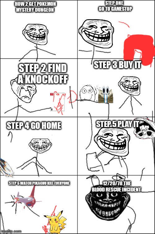 Eight panel rage comic maker | STEP ONE   GO TO GAMESTOP; HOW 2 GET POKEMON MYSTERY DUNGEON; STEP 3 BUY IT; STEP 2 FIND A KNOCKOFF; STEP 5 PLAY IT; STEP 4 GO HOME; STEP 6 WATCH PIKACHU KILL EVERYONE; 12/20/78 THE BLOOD RESCUE INCIDENT | image tagged in eight panel rage comic maker | made w/ Imgflip meme maker