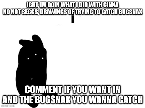 i | IGHT, IM DOIN WHAT I DID WITH CINNA
NO NOT SEGGS, DRAWINGS OF TRYING TO CATCH BUGSNAX; COMMENT IF YOU WANT IN AND THE BUGSNAK YOU WANNA CATCH | image tagged in i | made w/ Imgflip meme maker