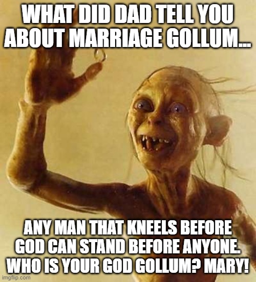 My precious Gollum | WHAT DID DAD TELL YOU ABOUT MARRIAGE GOLLUM... ANY MAN THAT KNEELS BEFORE GOD CAN STAND BEFORE ANYONE. WHO IS YOUR GOD GOLLUM? MARY! | image tagged in my precious gollum | made w/ Imgflip meme maker