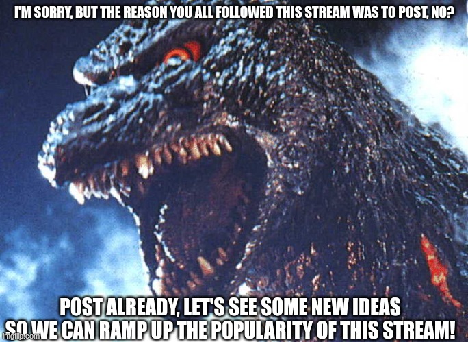 Just plz put some new content in already, I have example posts in the stream. I'm waiting. | I'M SORRY, BUT THE REASON YOU ALL FOLLOWED THIS STREAM WAS TO POST, NO? POST ALREADY, LET'S SEE SOME NEW IDEAS SO WE CAN RAMP UP THE POPULARITY OF THIS STREAM! | image tagged in angry godzilla | made w/ Imgflip meme maker