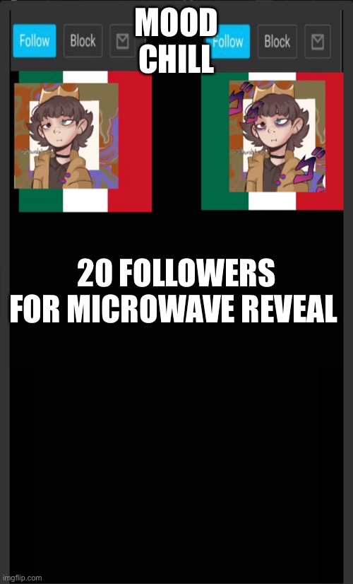 Aaaa | MOOD
CHILL; 20 FOLLOWERS FOR MICROWAVE REVEAL | made w/ Imgflip meme maker