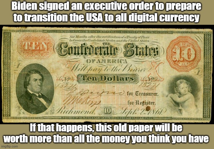 The government will be able to seize your assets like a hostile nation with the click of a mouse if you don't play nice. | Biden signed an executive order to prepare to transition the USA to all digital currency; If that happens, this old paper will be worth more than all the money you think you have | image tagged in confederate money | made w/ Imgflip meme maker