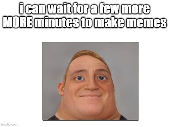 i can wait for a few more MORE minutes to make memes | made w/ Imgflip meme maker