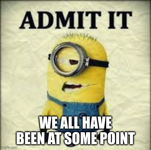 WE ALL HAVE BEEN AT SOME POINT | image tagged in admit it | made w/ Imgflip meme maker