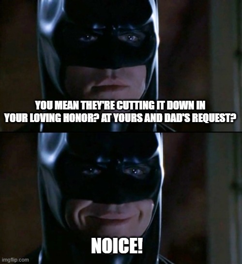 Batman Smiles Meme | YOU MEAN THEY'RE CUTTING IT DOWN IN YOUR LOVING HONOR? AT YOURS AND DAD'S REQUEST? NOICE! | image tagged in memes,batman smiles | made w/ Imgflip meme maker