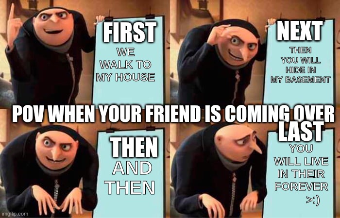 Gru's Plan | NEXT; FIRST; WE WALK TO MY HOUSE; THEN YOU WILL HIDE IN MY BASEMENT; POV WHEN YOUR FRIEND IS COMING OVER; LAST; THEN; YOU WILL LIVE IN THEIR FOREVER         >:); AND THEN | image tagged in memes,gru's plan | made w/ Imgflip meme maker