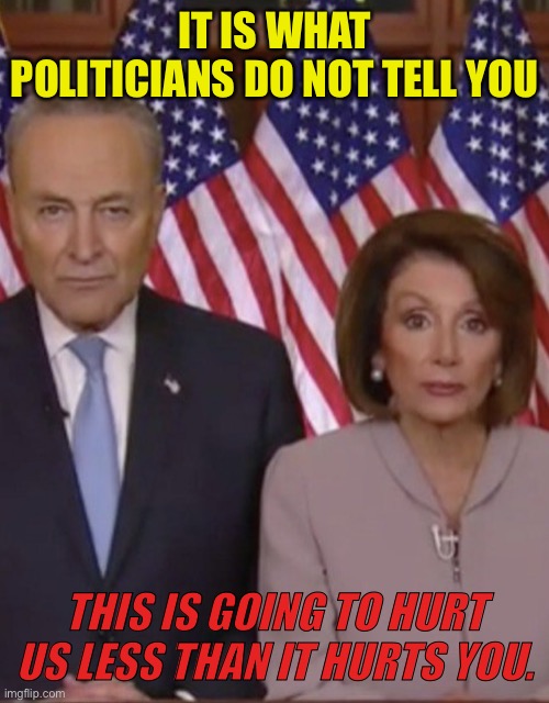 What Politicians do not tell | IT IS WHAT POLITICIANS DO NOT TELL YOU; THIS IS GOING TO HURT US LESS THAN IT HURTS YOU. | image tagged in two politicians,hurt you,more than them,politics,congress | made w/ Imgflip meme maker