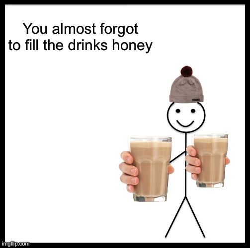 Be Like Bill Meme | You almost forgot to fill the drinks honey | image tagged in memes,be like bill | made w/ Imgflip meme maker