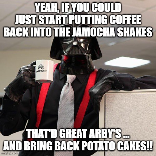 Darth Vader Office Space | YEAH, IF YOU COULD JUST START PUTTING COFFEE BACK INTO THE JAMOCHA SHAKES; THAT'D GREAT ARBY'S ...
AND BRING BACK POTATO CAKES!! | image tagged in darth vader office space | made w/ Imgflip meme maker