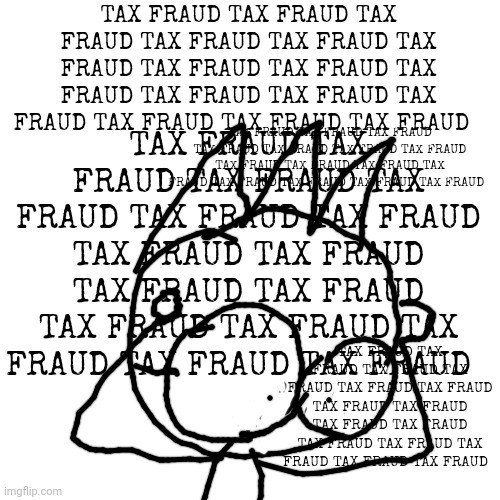 Blank Transparent Square | TAX FRAUD TAX FRAUD TAX FRAUD TAX FRAUD TAX FRAUD TAX FRAUD TAX FRAUD TAX FRAUD TAX FRAUD TAX FRAUD TAX FRAUD TAX FRAUD TAX FRAUD TAX FRAUD TAX FRAUD; TAX FRAUD TAX FRAUD TAX FRAUD TAX FRAUD TAX FRAUD TAX FRAUD TAX FRAUD TAX FRAUD TAX FRAUD TAX FRAUD TAX FRAUD TAX FRAUD TAX FRAUD TAX FRAUD TAX FRAUD; TAX FRAUD TAX FRAUD TAX FRAUD TAX FRAUD TAX FRAUD TAX FRAUD TAX FRAUD TAX FRAUD TAX FRAUD TAX FRAUD TAX FRAUD TAX FRAUD TAX FRAUD TAX FRAUD TAX FRAUD; TAX FRAUD TAX FRAUD TAX FRAUD TAX FRAUD TAX FRAUD TAX FRAUD TAX FRAUD TAX FRAUD TAX FRAUD TAX FRAUD TAX FRAUD TAX FRAUD TAX FRAUD TAX FRAUD TAX FRAUD | image tagged in memes,blank transparent square | made w/ Imgflip meme maker