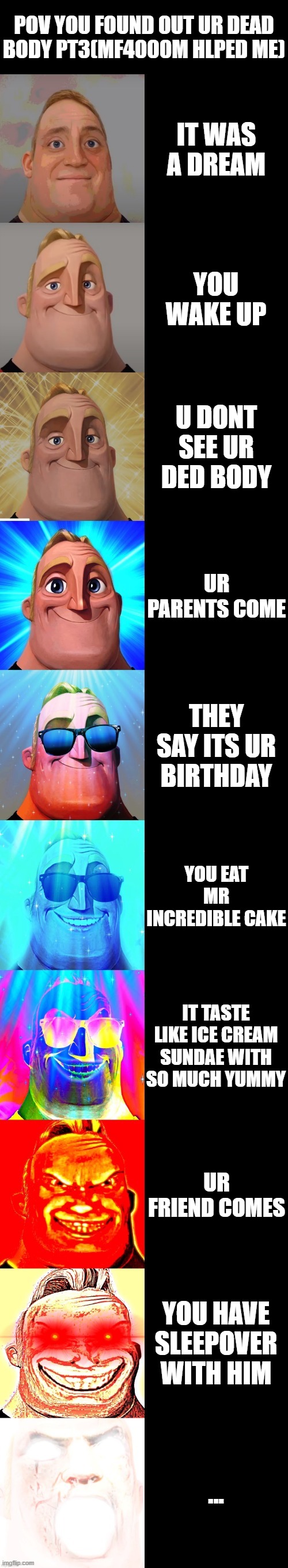 mr incredible becoming canny | POV YOU FOUND OUT UR DEAD BODY PT3(MF4000M HLPED ME); IT WAS A DREAM; YOU WAKE UP; U DONT SEE UR DED BODY; UR PARENTS COME; THEY SAY ITS UR BIRTHDAY; YOU EAT MR INCREDIBLE CAKE; IT TASTE LIKE ICE CREAM SUNDAE WITH SO MUCH YUMMY; UR FRIEND COMES; YOU HAVE SLEEPOVER WITH HIM; ... | image tagged in mr incredible becoming canny | made w/ Imgflip meme maker
