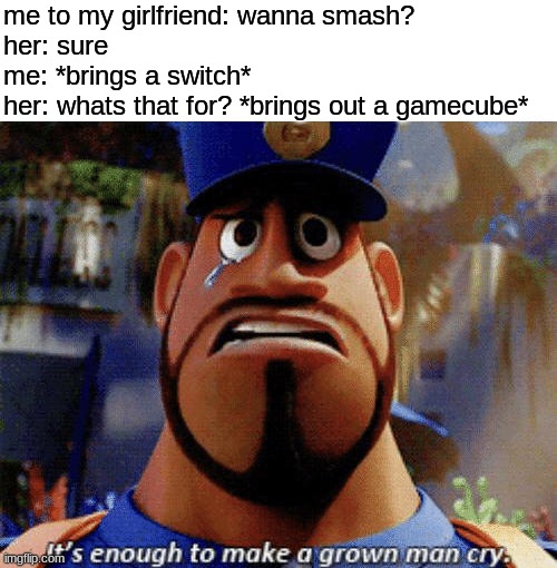 i wish this was true :,) | me to my girlfriend: wanna smash?
her: sure
me: *brings a switch*
her: whats that for? *brings out a gamecube* | image tagged in it's enough to make a grown man cry,smash bros,gamecube,switch,help me,memes | made w/ Imgflip meme maker