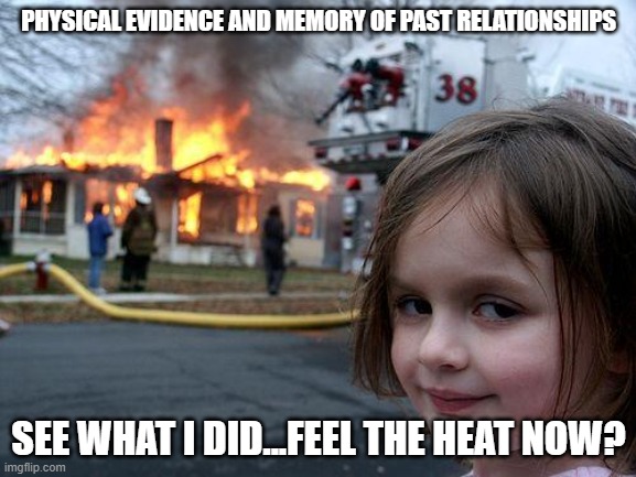 Disaster Girl | PHYSICAL EVIDENCE AND MEMORY OF PAST RELATIONSHIPS; SEE WHAT I DID...FEEL THE HEAT NOW? | image tagged in memes,disaster girl | made w/ Imgflip meme maker