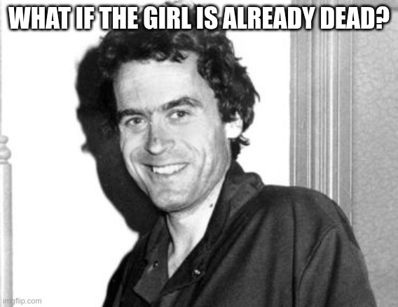 Ted Bundy | WHAT IF THE GIRL IS ALREADY DEAD? | image tagged in ted bundy | made w/ Imgflip meme maker
