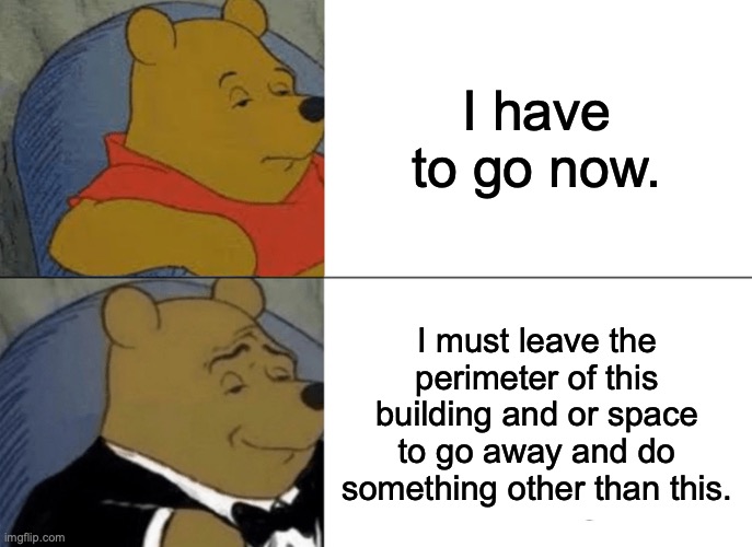 Tuxedo Winnie The Pooh Meme | I have to go now. I must leave the perimeter of this building and or space to go away and do something other than this. | image tagged in memes,tuxedo winnie the pooh | made w/ Imgflip meme maker