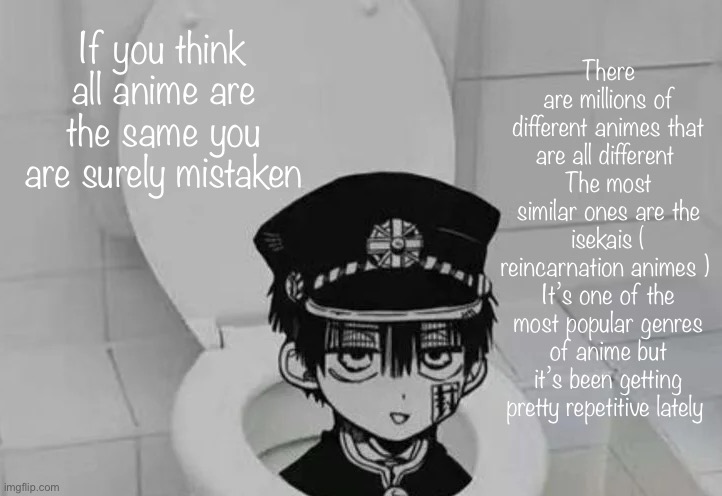 Hanako kun in Toilet | There are millions of different animes that are all different 
The most similar ones are the isekais ( reincarnation animes ) 
It’s one of the most popular genres of anime but it’s been getting pretty repetitive lately; If you think all anime are the same you are surely mistaken | image tagged in hanako kun in toilet | made w/ Imgflip meme maker