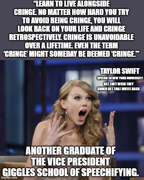 "Like oh my god this was cringe" | “LEARN TO LIVE ALONGSIDE CRINGE. NO MATTER HOW HARD YOU TRY TO AVOID BEING CRINGE, YOU WILL LOOK BACK ON YOUR LIFE AND CRINGE RETROSPECTIVELY. CRINGE IS UNAVOIDABLE OVER A LIFETIME. EVEN THE TERM ‘CRINGE’ MIGHT SOMEDAY BE DEEMED ‘CRINGE.’”; TAYLOR SWIFT; SPEECH TO NEW YORK UNIVERSITY; BET THEY WISH THEY COULD GET THAT INVITE BACK; ANOTHER GRADUATE OF THE VICE PRESIDENT GIGGLES SCHOOL OF SPEECHIFYING. | image tagged in taylor swift,kamala harris,democrats | made w/ Imgflip meme maker