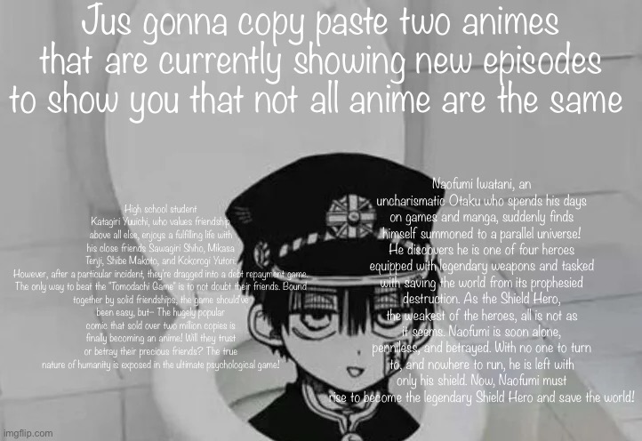 The first one is basically squid game but less sad but more plot and big brain | Jus gonna copy paste two animes that are currently showing new episodes to show you that not all anime are the same; High school student Katagiri Yuuichi, who values friendship above all else, enjoys a fulfilling life with his close friends Sawagiri Shiho, Mikasa Tenji, Shibe Makoto, and Kokorogi Yutori.

However, after a particular incident, they're dragged into a debt repayment game.

The only way to beat the "Tomodachi Game" is to not doubt their friends. Bound together by solid friendships, the game should've been easy, but– The hugely popular comic that sold over two million copies is finally becoming an anime! Will they trust or betray their precious friends? The true nature of humanity is exposed in the ultimate psychological game! Naofumi Iwatani, an uncharismatic Otaku who spends his days on games and manga, suddenly finds himself summoned to a parallel universe! He discovers he is one of four heroes equipped with legendary weapons and tasked with saving the world from its prophesied destruction. As the Shield Hero, the weakest of the heroes, all is not as it seems. Naofumi is soon alone, penniless, and betrayed. With no one to turn to, and nowhere to run, he is left with only his shield. Now, Naofumi must rise to become the legendary Shield Hero and save the world! | image tagged in hanako kun in toilet | made w/ Imgflip meme maker