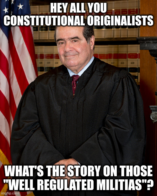 Do you bear arms because you are part of a well regulated militia? | HEY ALL YOU CONSTITUTIONAL ORIGINALISTS; WHAT'S THE STORY ON THOSE "WELL REGULATED MILITIAS"? | image tagged in 2nd amendment,judicial hypocrisy,well regulated militias,anton scalia | made w/ Imgflip meme maker