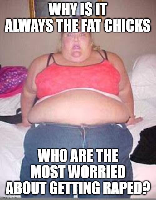 Fat chick | WHY IS IT ALWAYS THE FAT CHICKS WHO ARE THE MOST WORRIED ABOUT GETTING RAPED? | image tagged in fat chick | made w/ Imgflip meme maker