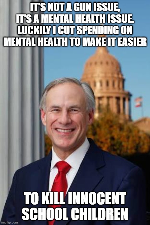 Gov. Greg Abbott | IT'S NOT A GUN ISSUE, IT'S A MENTAL HEALTH ISSUE. LUCKILY I CUT SPENDING ON MENTAL HEALTH TO MAKE IT EASIER; TO KILL INNOCENT SCHOOL CHILDREN | image tagged in gov greg abbott | made w/ Imgflip meme maker