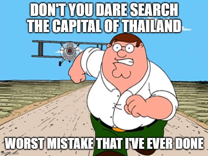 Peter Griffin running away |  DON'T YOU DARE SEARCH THE CAPITAL OF THAILAND; WORST MISTAKE THAT I'VE EVER DONE | image tagged in peter griffin running away | made w/ Imgflip meme maker
