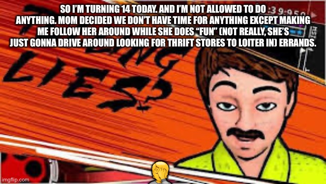 Telling lies danganronpa truth bullet | SO I’M TURNING 14 TODAY. AND I’M NOT ALLOWED TO DO ANYTHING. MOM DECIDED WE DON’T HAVE TIME FOR ANYTHING EXCEPT MAKING ME FOLLOW HER AROUND WHILE SHE DOES “FUN” (NOT REALLY, SHE’S JUST GONNA DRIVE AROUND LOOKING FOR THRIFT STORES TO LOITER IN) ERRANDS. 🤦 | image tagged in telling lies danganronpa truth bullet | made w/ Imgflip meme maker