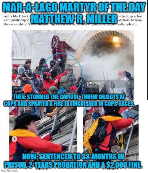 Another Guilty Trump Supporter | MAR-A-LAGO MARTYR OF THE DAY
MATTHEW R. MILLER; THEN: STORMED THE CAPITOL, THREW OBJECTS AT COPS AND SPRAYED A FIRE EXTINGUISHER IN COPS' FACES. NOW: SENTENCED TO 33-MONTHS IN PRISON, 2-YEARS PROBATION AND A $2,000 FINE. | image tagged in politics | made w/ Imgflip meme maker