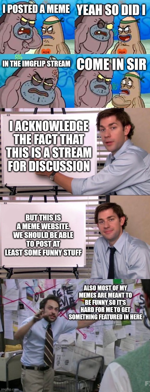 I hope this gets featured | YEAH SO DID I; I POSTED A MEME; IN THE IMGFLIP STREAM; COME IN SIR; I ACKNOWLEDGE THE FACT THAT THIS IS A STREAM FOR DISCUSSION; BUT THIS IS A MEME WEBSITE. WE SHOULD BE ABLE TO POST AT LEAST SOME FUNNY STUFF; ALSO MOST OF MY MEMES ARE MEANT TO BE FUNNY SO IT'S HARD FOR ME TO GET SOMETHING FEATURED IN HERE | image tagged in memes,how tough are you,jim halpert explains,charlie day | made w/ Imgflip meme maker