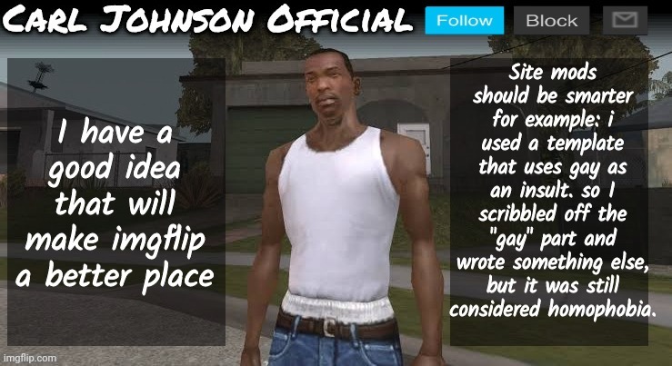 Carl johnson official temp v2 | Site mods should be smarter for example: i used a template that uses gay as an insult. so I scribbled off the "gay" part and wrote something else, but it was still considered homophobia. I have a good idea that will make imgflip a better place | image tagged in carl johnson official temp v2 | made w/ Imgflip meme maker