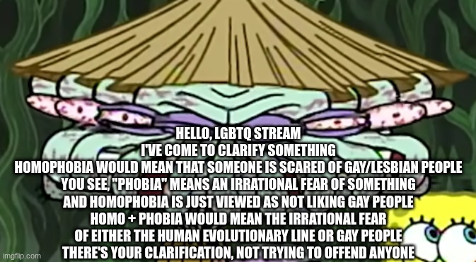 smear frame squidward | HELLO, LGBTQ STREAM
I'VE COME TO CLARIFY SOMETHING
HOMOPHOBIA WOULD MEAN THAT SOMEONE IS SCARED OF GAY/LESBIAN PEOPLE
YOU SEE, "PHOBIA" MEANS AN IRRATIONAL FEAR OF SOMETHING
AND HOMOPHOBIA IS JUST VIEWED AS NOT LIKING GAY PEOPLE
HOMO + PHOBIA WOULD MEAN THE IRRATIONAL FEAR OF EITHER THE HUMAN EVOLUTIONARY LINE OR GAY PEOPLE
THERE'S YOUR CLARIFICATION, NOT TRYING TO OFFEND ANYONE | image tagged in smear frame squidward | made w/ Imgflip meme maker