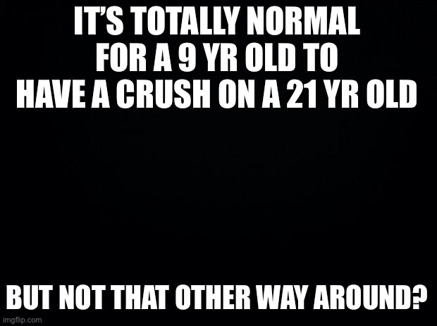 Black background | IT’S TOTALLY NORMAL FOR A 9 YR OLD TO HAVE A CRUSH ON A 21 YR OLD; BUT NOT THAT OTHER WAY AROUND? | image tagged in black background | made w/ Imgflip meme maker