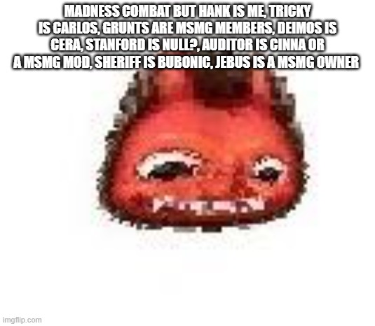 random ahh thought | MADNESS COMBAT BUT HANK IS ME, TRICKY IS CARLOS, GRUNTS ARE MSMG MEMBERS, DEIMOS IS CERA, STANFORD IS NULL?, AUDITOR IS CINNA OR A MSMG MOD, SHERIFF IS BUBONIC, JEBUS IS A MSMG OWNER | image tagged in squished boi,tuuuuuuuuuuuuuck,get the choccy milk,tuuuuuuuuuuuuuuck,not normal milk tuuuuuuuuuuuck | made w/ Imgflip meme maker