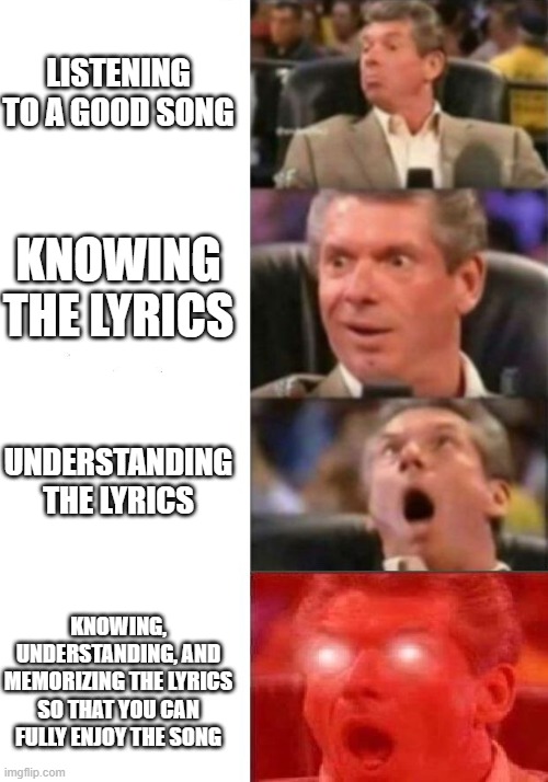 Mr. McMahon reaction | LISTENING TO A GOOD SONG; KNOWING THE LYRICS; UNDERSTANDING THE LYRICS; KNOWING, UNDERSTANDING, AND MEMORIZING THE LYRICS SO THAT YOU CAN FULLY ENJOY THE SONG | image tagged in mr mcmahon reaction | made w/ Imgflip meme maker