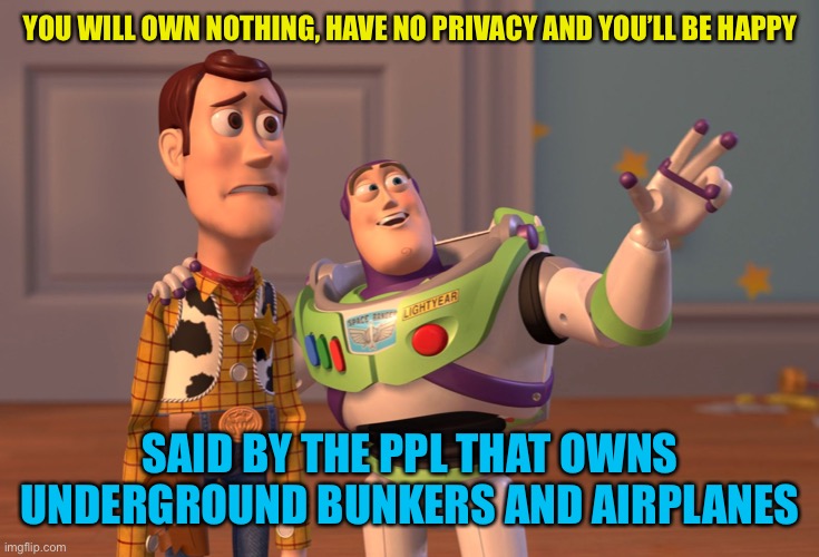 X, X Everywhere Meme | YOU WILL OWN NOTHING, HAVE NO PRIVACY AND YOU’LL BE HAPPY SAID BY THE PPL THAT OWNS UNDERGROUND BUNKERS AND AIRPLANES | image tagged in memes,x x everywhere | made w/ Imgflip meme maker