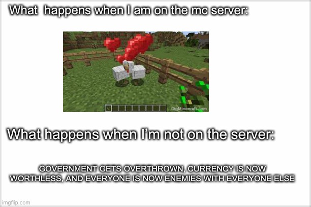 Mc servers be like: | What  happens when I am on the mc server:; What happens when I’m not on the server:; GOVERNMENT GETS OVERTHROWN, CURRENCY IS NOW WORTHLESS, AND EVERYONE IS NOW ENEMIES WITH EVERYONE ELSE | image tagged in minecraft | made w/ Imgflip meme maker