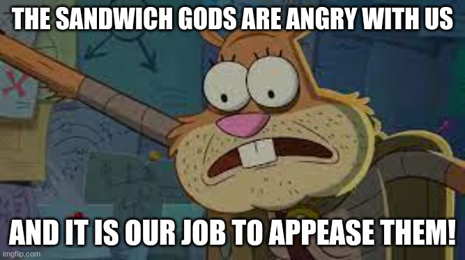 THE SANDWICH GODS ARE ANGRY WITH US AND IT IS OUR JOB TO APPEASE THEM! | made w/ Imgflip meme maker