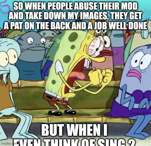 Spongebob Yelling | SO WHEN PEOPLE ABUSE THEIR MOD AND TAKE DOWN MY IMAGES, THEY GET A PAT ON THE BACK AND A JOB WELL DONE; BUT WHEN I EVEN THINK OF SING 2 | image tagged in spongebob yelling | made w/ Imgflip meme maker