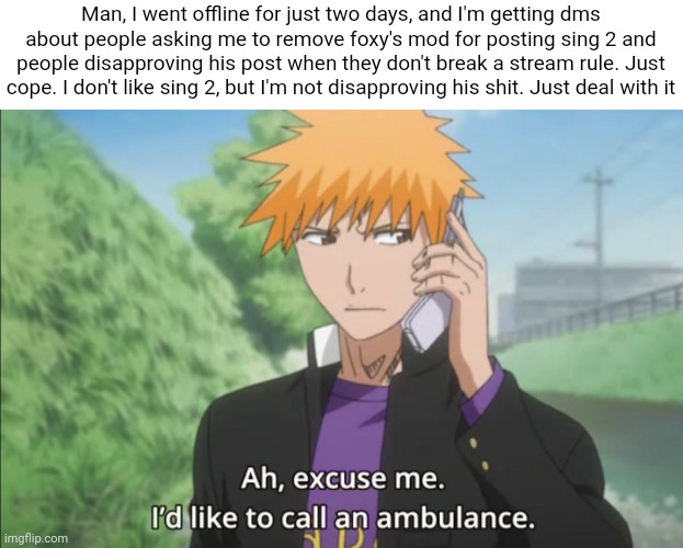 I'd like to call an ambulance | Man, I went offline for just two days, and I'm getting dms about people asking me to remove foxy's mod for posting sing 2 and people disapproving his post when they don't break a stream rule. Just cope. I don't like sing 2, but I'm not disapproving his shit. Just deal with it | image tagged in i'd like to call an ambulance | made w/ Imgflip meme maker