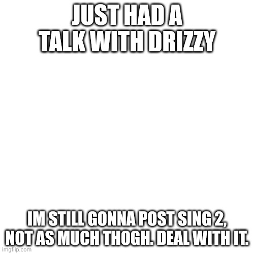 Blank Transparent Square Meme | JUST HAD A TALK WITH DRIZZY; IM STILL GONNA POST SING 2, NOT AS MUCH THOGH. DEAL WITH IT. | image tagged in memes,blank transparent square | made w/ Imgflip meme maker