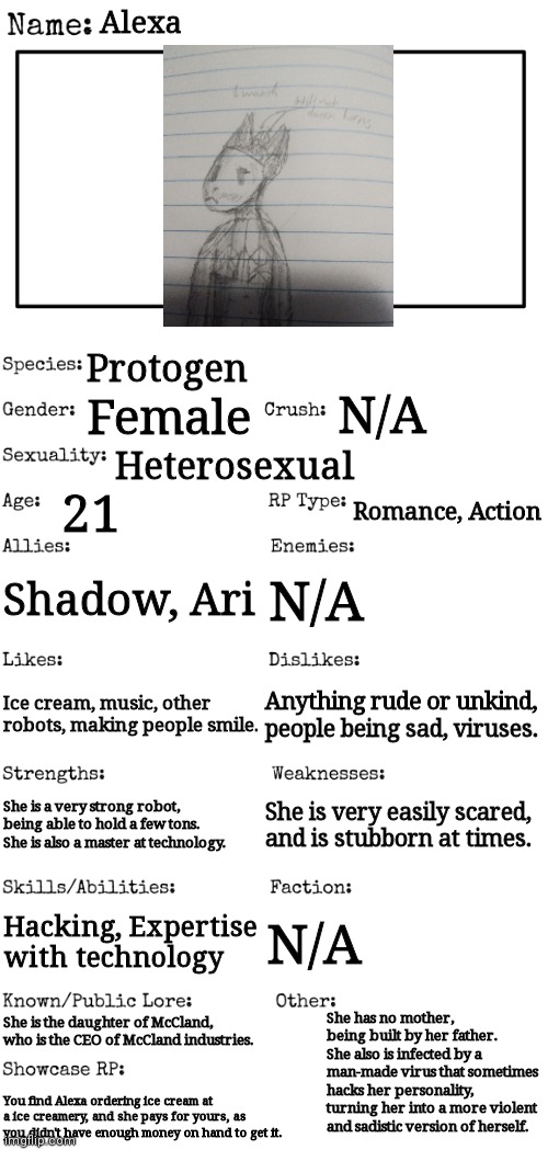 New OC showcase for RP stream | Alexa; Protogen; N/A; Female; Heterosexual; 21; Romance, Action; Shadow, Ari; N/A; Anything rude or unkind, people being sad, viruses. Ice cream, music, other robots, making people smile. She is a very strong robot, being able to hold a few tons. She is also a master at technology. She is very easily scared, and is stubborn at times. Hacking, Expertise with technology; N/A; She has no mother, being built by her father. She also is infected by a man-made virus that sometimes hacks her personality, turning her into a more violent and sadistic version of herself. She is the daughter of McCland, who is the CEO of McCland industries. You find Alexa ordering ice cream at a ice creamery, and she pays for yours, as you didn't have enough money on hand to get it. | image tagged in new oc showcase for rp stream | made w/ Imgflip meme maker