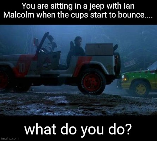 I roleplay as Ian Malcolm | You are sitting in a jeep with Ian Malcolm when the cups start to bounce.... what do you do? | made w/ Imgflip meme maker