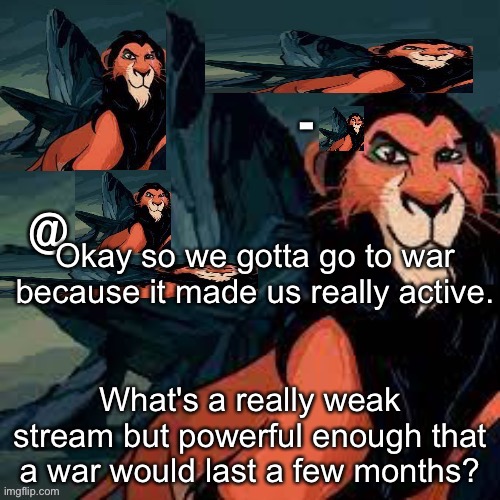 Captain scar OFFICIAL announcement temp | Okay so we gotta go to war because it made us really active. What's a really weak stream but powerful enough that a war would last a few months? | image tagged in captain scar official announcement temp | made w/ Imgflip meme maker