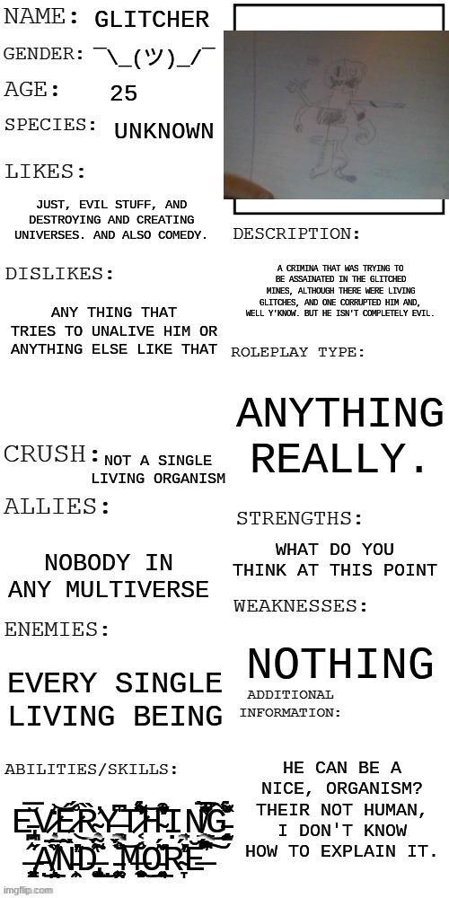 Yeah no he actually IS 25 years old | GLITCHER; ¯\_(ツ)_/¯; 25; UNKNOWN; JUST, EVIL STUFF, AND DESTROYING AND CREATING UNIVERSES. AND ALSO COMEDY. A CRIMINA THAT WAS TRYING TO BE ASSAINATED IN THE GLITCHED MINES, ALTHOUGH THERE WERE LIVING GLITCHES, AND ONE CORRUPTED HIM AND, WELL Y'KNOW. BUT HE ISN'T COMPLETELY EVIL. ANY THING THAT TRIES TO UNALIVE HIM OR ANYTHING ELSE LIKE THAT; ANYTHING REALLY. NOT A SINGLE LIVING ORGANISM; WHAT DO YOU THINK AT THIS POINT; NOBODY IN ANY MULTIVERSE; NOTHING; EVERY SINGLE LIVING BEING; HE CAN BE A NICE, ORGANISM? THEIR NOT HUMAN, I DON'T KNOW HOW TO EXPLAIN IT. E̵̡͉̪̅̆V̷̧͔̖̩̒͝É̷̊́͜Ȑ̴̨͍̹͉̯̕Y̶̥̰̝̺̞͚͆͆̍T̷͔͑͋̏̓̈́̕͝H̴̛̋̏̓͂͒̔͊̕Ι̘͉̠̣N̸̼̩͇̱̖̔̈̌̀̐͐̅͊̚͜Ĝ̵̱̹̜̰̤̝̘̥̏́̽́͋͗̄ ̶̡͈͈͙̜͈̳͛̋Ạ̸̧̲̱̤̗̏̈́̅͗͘N̵̛̹̯͗̀̓̃̍͘D̶̢̢̮͚̘̟̖̂̀̔͌́͘͜ ̵̫̤̼̣͚͕̈̎̀̆̊̏́̈́͝M̶̨͍̼̻͈̜̘̊̆͜O̵͉̲͍̹͊̌̈́͑R̴̛̞̔͐̓́́̍Ĕ̶́́͛̈́͆͒͠ | image tagged in updated roleplay oc showcase | made w/ Imgflip meme maker