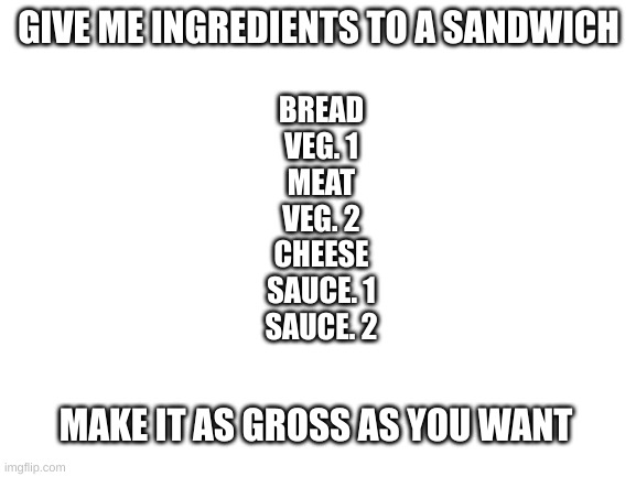 k | GIVE ME INGREDIENTS TO A SANDWICH; BREAD
VEG. 1
MEAT
VEG. 2
CHEESE
SAUCE. 1
SAUCE. 2; MAKE IT AS GROSS AS YOU WANT | image tagged in blank white template | made w/ Imgflip meme maker