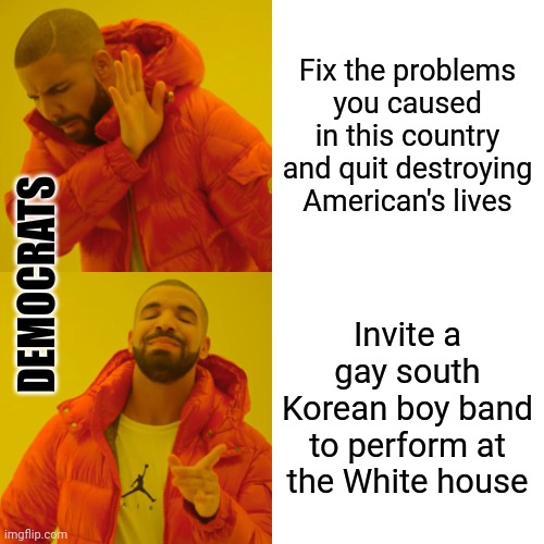 Americans can't feed their families, put gas in their tanks, or afford basic necessities, but let's invite a boy band to sing. | Fix the problems you caused in this country and quit destroying American's lives; DEMOCRATS; Invite a gay south Korean boy band to perform at the White house | image tagged in memes,drake hotline bling | made w/ Imgflip meme maker