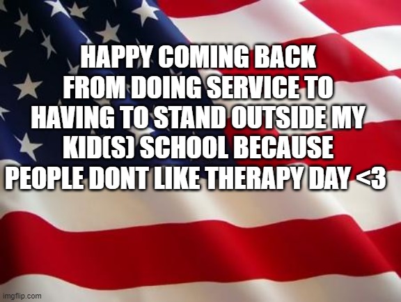 It really came to This | HAPPY COMING BACK FROM DOING SERVICE TO HAVING TO STAND OUTSIDE MY KID(S) SCHOOL BECAUSE PEOPLE DONT LIKE THERAPY DAY <3 | image tagged in american flag | made w/ Imgflip meme maker